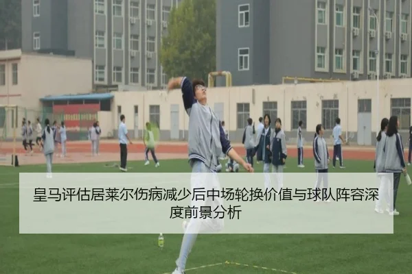 皇马评估居莱尔伤病减少后中场轮换价值与球队阵容深度前景分析
