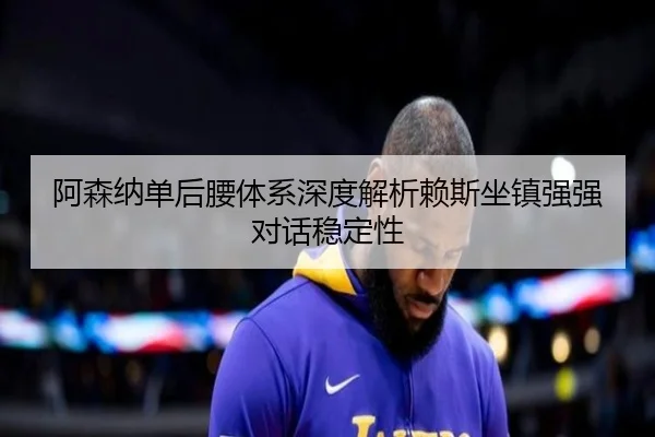 阿森纳单后腰体系深度解析赖斯坐镇强强对话稳定性