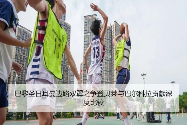 巴黎圣日耳曼边路双翼之争登贝莱与巴尔科拉贡献深度比较