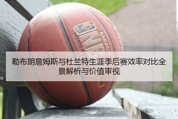 勒布朗詹姆斯与杜兰特生涯季后赛效率对比全景解析与价值审视