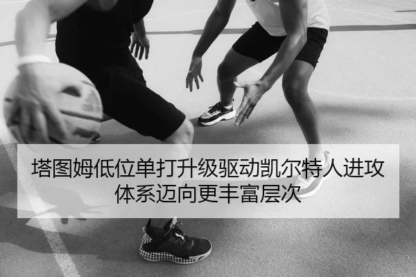 塔图姆低位单打升级驱动凯尔特人进攻体系迈向更丰富层次