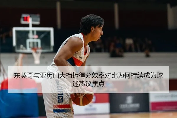 东契奇与亚历山大挡拆得分效率对比为何持续成为球迷热议焦点