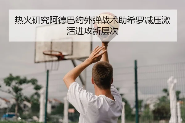 热火研究阿德巴约外弹战术助希罗减压激活进攻新层次